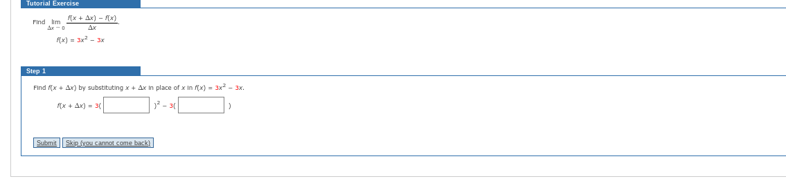 Tutorial Exercise
Find Ilm
Ax-0
Step 1
f(x + Ax)-f(x)
f(x) = 3x²-3x
Find f(x + Ax) by substituting x + Ax In place of x In f(x) = 3x² – 3x.
f(x + Ax) = 3(
)² - 3(
Submit
Skip (you cannot come back)