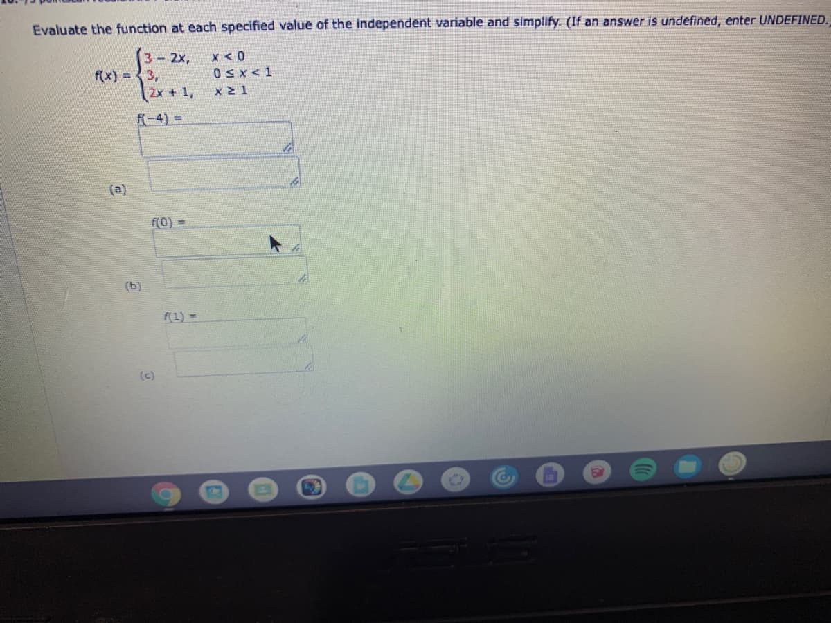 Evaluate the function at each specified value of the independent variable and simplify. (If an answer is undefined, enter UNDEFINED.
3-2x,
f(x) = 3,
x < 0
0Sx<1
2x + 1,
x 2 1
f(-4) =D
(a)
f(0) =
(b)
f(1) =
(c)
