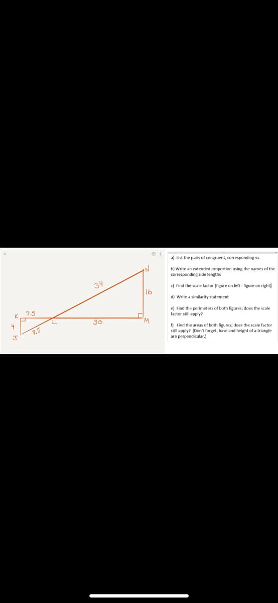 a) List the pairs of congruent, corresponding <s
b) Write an extended proportion using the names of the
corresponding side lengths
34
c) Find the scale factor (figure on left : figure on right)
16
d) Write a similarity statement
7.5
e) Find the perimeters of both figures; does the scale
factor still apply?
4
30
) Find the areas of both figures; does the scale factor
still apply? (Don't forget, base and height of a triangle
are perpendicular.)
8.5
