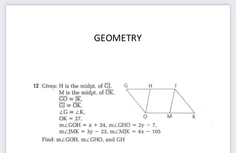 GEOMETRY
12 Given: H is the midpt. of GJ.
H
M is the midpt. of OK.
GO = JK,
GJ = OK,
ZG = ZK,
OK = 27,
MZGOH = x + 24, mZGHO = 2y – 7,
MZJMK = 3y – 23, mZMJK = 4x – 105
M
K
%3D
Find: m¿GOH, mZGHO, and GH

