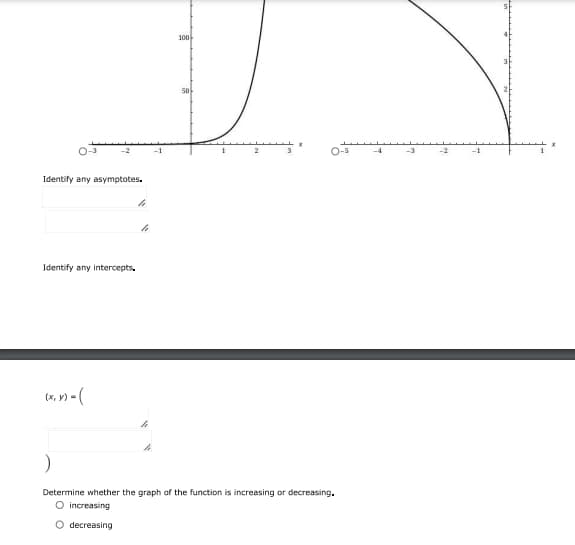 100
50
O-3
-1
2
-3
Identify any asymptotes.
Identify any intercepts.
(x, v) - (
Determine whether the graph of the function is increasing or decreasing.
O increasing
decreasing
