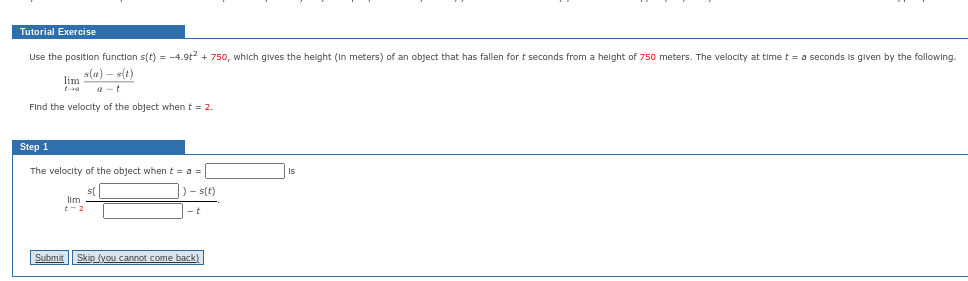 Tutorial Exercise
Use the position function s(t) = -4.9t² + 750, which gives the height (In meters) of an object that has fallen for t seconds from a height of 750 meters. The velocity at time t = a seconds is given by the following.
s(a)-s(t)
lim
Find the velocity of the object when t = 2.
Step 1
The velocity of the object when t = a =
)-s(t)
-t
lim
+-2
Submit Skip (you cannot come back)
Is