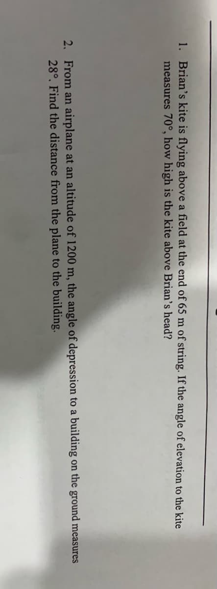 1. Brian's kite is flying above a field at the end of 65 m of string. If the angle of elevation to the kite
measures 70°, how high is the kite above Brian's head?
2. From an airplane at an altitude of 1200 m, the angle of depression to a building on the ground measures
28°, Find the distance from the plane to the building.
