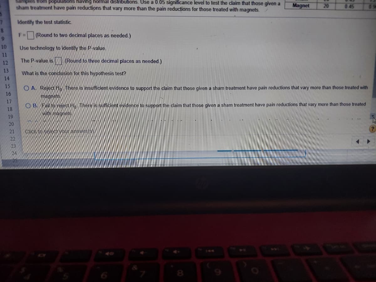 samples from populations having normal distributions. Use a 0.05 significance level to test the claim that those given a
sham treatment have pain reductions that vary more than the pain reductions for those treated with magnets.
Magnet
20
045
09
7.
Identify the test statistic.
F =
(Round to two decimal places as needed.)
10
Use technology to identify the P value.
11
The P-value isIN Round to three decimal places as needed.)
12
13
What is the conclusion for this hypothesis test?
14
15
O A. Reject HW There is insufficient evidence to support the claim that those given a sham treatment have pain reductions that vary more than those treated with
16
magnets
17
O B. Fail 10 veject Ho. There is sufficient evidence to support the claim that those given a sham treatment have pain reductions that vary more than those treated
with magnets.
18
19
20
21
Click to selecy your answer(s).
22
23
24
25
8.
