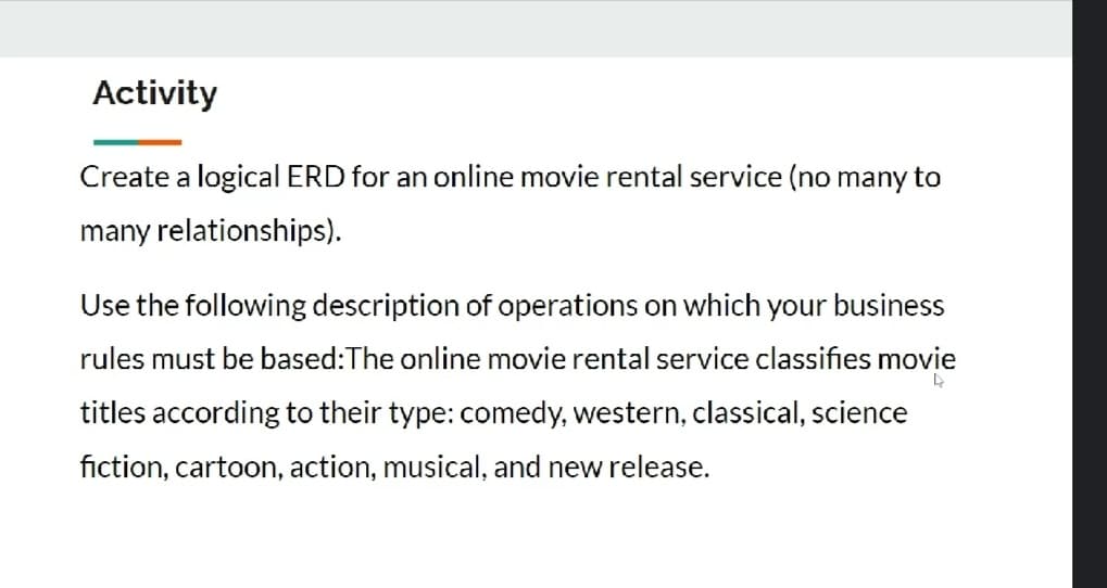 Activity
Create a logical ERD for an online movie rental service (no many to
many relationships).
Use the following description of operations on which your business
rules must be based:The online movie rental service classifies movie
titles according to their type: comedy, western, classical, science
fiction, cartoon, action, musical, and new release.
