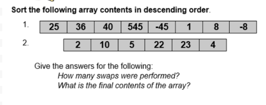 Sort the following array contents in descending order.
1.
25 36
40
545
-45
1 8
-8
2.
2
10
22
23
4
Give the answers for the following:
How many swaps were performed?
What is the final contents of the array?
