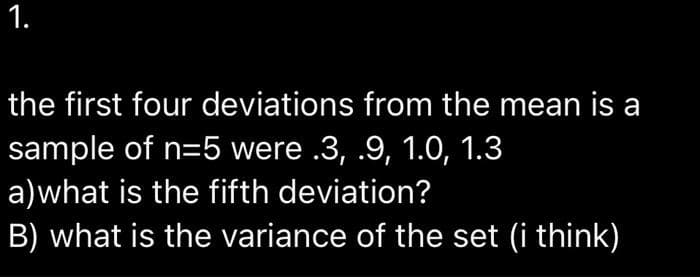 1.
the first four deviations from the mean is a
sample of n=5 were .3, .9, 1.0, 1.3
a)what is the fifth deviation?
B) what is the variance of the set (i think)