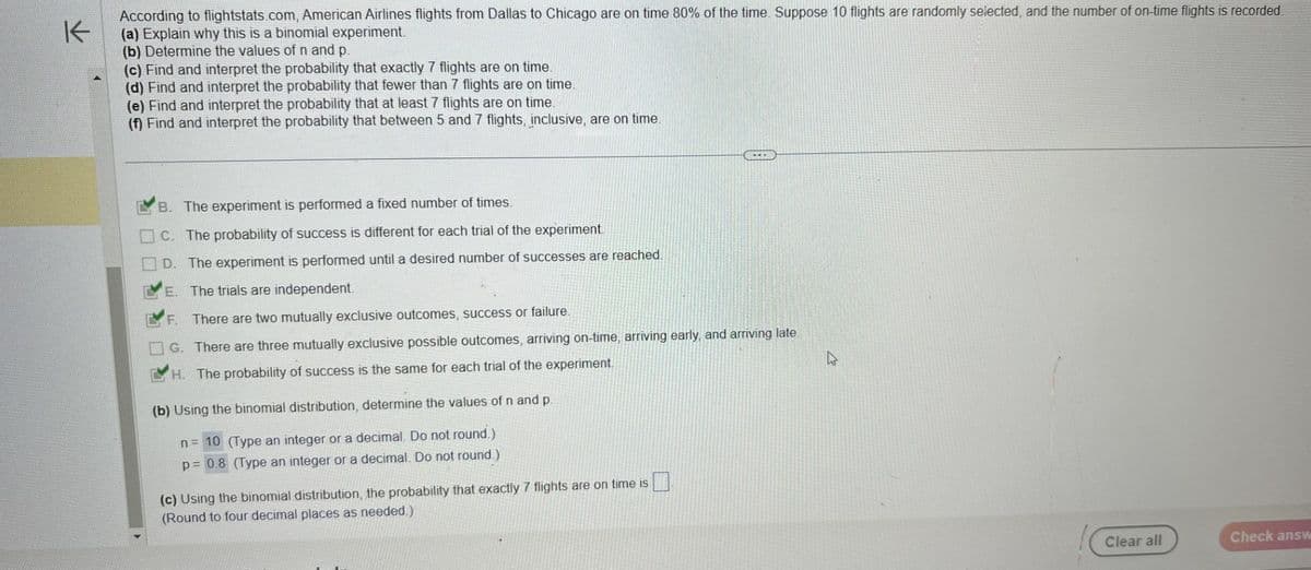 K
According to flightstats.com, American Airlines flights from Dallas to Chicago are on time 80% of the time. Suppose 10 flights are randomly selected, and the number of on-time flights is recorded.
(a) Explain why this is a binomial experiment.
(b) Determine the values of n and p.
(c) Find and interpret the probability that exactly 7 flights are on time.
(d) Find and interpret the probability that fewer than 7 flights are on time.
(e) Find and interpret the probability that at least 7 flights are on time.
(f) Find and interpret the probability that between 5 and 7 flights, inclusive, are on time.
B. The experiment is performed a fixed number of times.
C. The probability of success is different for each trial of the experiment.
D. The experiment is performed until a desired number of successes are reached.
E. The trials are independent.
F. There are two mutually
lusive outcomes, success or failure.
G. There are three mutually exclusive possible outcomes, arriving on-time, arriving early, and arriving late.
H. The probability of success is the same for each trial of the experiment.
(b) Using the binomial distribution, determine the values of n and p.
n = 10 (Type an integer or a decimal. Do not round.)
p = 0.8 (Type an integer or a decimal. Do not round.)
☐
(c) Using the binomial distribution, the probability that exactly 7 flights are on time is
(Round to four decimal places as needed.)
Clear all
Check answ