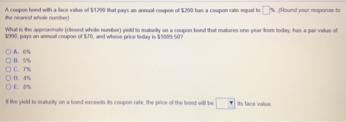 A coupon bond with a face value of $1200 that pays an annual coupon of $200 has a coupon rate equal to %. (Round your response to
the nearest whole number)
What is the approximate (closest whole number) yield to maturity on a coupon bond that matures one year from today, has a par value of
$990, pays an annual coupon of $70, and whose price today is $1009.50?
OA. 6%
OB. 5%
OC. 7%
OD. 4%
OE. 8%
If the yield to maturity on a bond exceeds its coupon rate, the price of the bond will be
its face value.