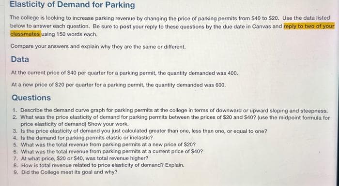 Elasticity of Demand for Parking
The college is looking to increase parking revenue by changing the price of parking permits from $40 to $20. Use the data listed
below to answer each question. Be sure to post your reply to these questions by the due date in Canvas and reply to two of your
classmates using 150 words each.
Compare your answers and explain why they are the same or different.
Data
At the current price of $40 per quarter for a parking permit, the quantity demanded was 400.
At a new price of $20 per quarter for a parking permit, the quantity demanded was 600.
Questions
1. Describe the demand curve graph for parking permits at the college in terms of downward or upward sloping and steepness.
2. What was the price elasticity of demand for parking permits between the prices of $20 and $40? (use the midpoint formula for
price elasticity of demand) Show your work.
3. Is the price elasticity of demand you just calculated greater than one, less than one, or equal to one?
4. Is the demand for parking permits elastic or inelastic?
5. What was the total revenue from parking permits at a new price of $20?
6. What was the total revenue from parking permits at a current price of $40?
7. At what price, $20 or $40, was total revenue higher?
8. How is total revenue related to price elasticity of demand? Explain.
9. Did the College meet its goal and why?