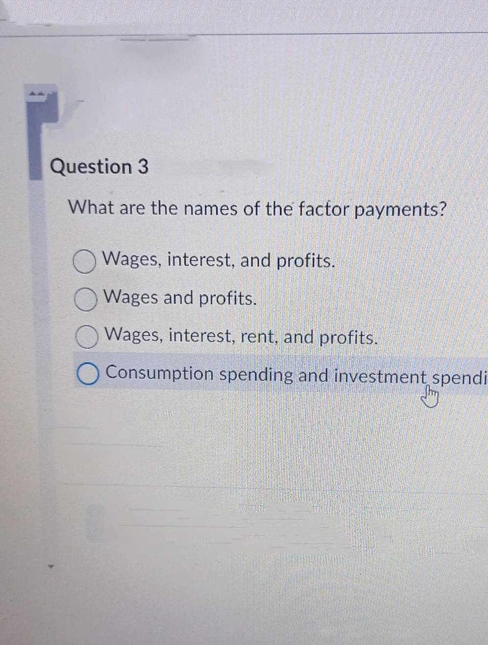 Question 3
What are the names of the factor payments?
Wages, interest, and profits.
Wages and profits.
Wages, interest, rent, and profits.
Consumption spending and investment spendi