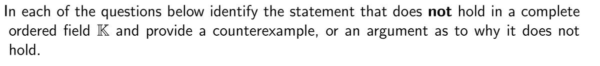 In each of the questions below identify the statement that does not hold in a complete
ordered field K and provide a counterexample, or an argument as to why it does not
hold.