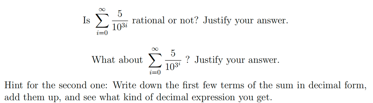 5
10³i
Is Σ rational or not? Justify your answer.
i=0
What about
5
103⁰
? Justify your answer.
i=0
Hint for the second one: Write down the first few terms of the sum in decimal form,
add them up, and see what kind of decimal expression you get.