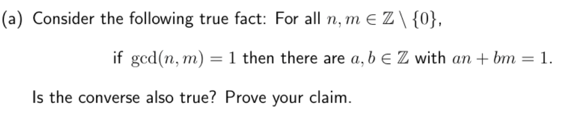 (a) Consider the following true fact: For all n, m € Z \ {0},
if ged(n, m)
Is the converse also true?
=
1 then there are a, b E Z with an + bm
Prove your claim.
-
1.