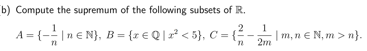 b) Compute the supremum of the following subsets of R.
1
2
A = {− = |n € N}, B = {x € Q | x² < 5}, C = {;
n
n
1
2m
| m, n € N, m>n}.