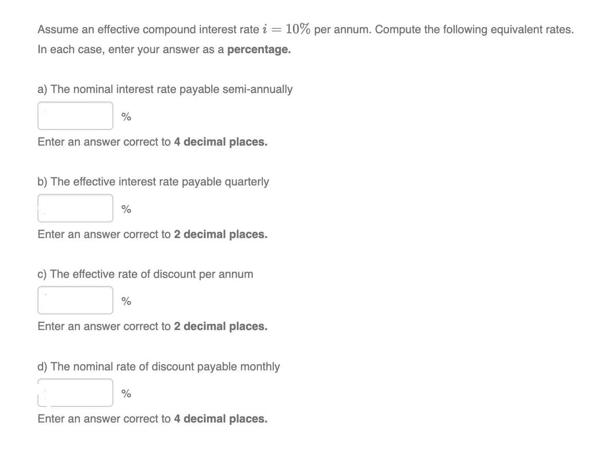 Assume an effective compound interest rate i = 10% per annum. Compute the following equivalent rates.
In each case, enter your answer as a percentage.
a) The nominal interest rate payable semi-annually
%
Enter an answer correct to 4 decimal places.
b) The effective interest rate payable quarterly
%
Enter an answer correct to 2 decimal places.
c) The effective rate of discount per annum
%
Enter an answer correct to 2 decimal places.
d) The nominal rate of discount payable monthly
%
Enter an answer correct to 4 decimal places.