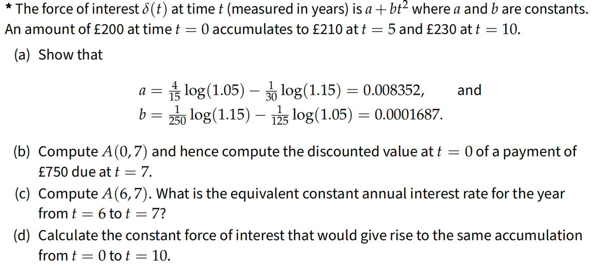 * The force of interest 8(t) at time † (measured in years) is a +bt² where a and b are constants.
An amount of £200 at time t = 0 accumulates to £210 at t = 5 and £230 at f = 10.
(a) Show that
=
=
a =
b = 2log (1.15) - 125 log (1.05)
log (1.05)-log(1.15) = 0.008352,
0.0001687.
(b) Compute A (0,7) and hence compute the discounted value at t = 0 of a payment of
£750 due at t
7.
=
=
and
(c) Compute A (6,7). What is the equivalent constant annual interest rate for the year
from t
6 to t
7?
(d) Calculate the constant force of interest that would give rise to the same accumulation
from t = 0 to t = 10.