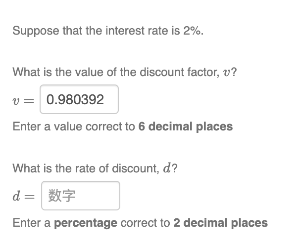 Suppose that the interest rate is 2%.
What is the value of the discount factor, v?
v = 0.980392
Enter a value correct to 6 decimal places
What is the rate of discount, d?
d 数字
Enter a percentage correct to 2 decimal places