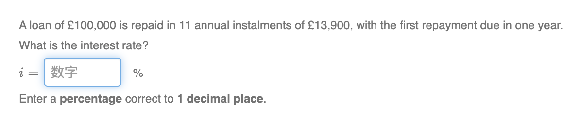 A loan of £100,000 is repaid in 11 annual instalments of £13,900, with the first repayment due in one year.
What is the interest rate?
i 数字
Enter a percentage correct to 1 decimal place.
%