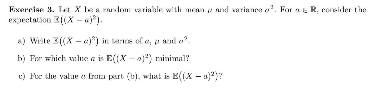 Exercise 3. Let X be a random variable with mean µ and variance o². For a € R, consider the
expectation E((X − a)²).
a) Write E((X - a)²) in terms of a, μ and σ².
b) For which value a is E((X − a)²) minimal?
c) For the value a from part (b), what is E((X − a)²)?