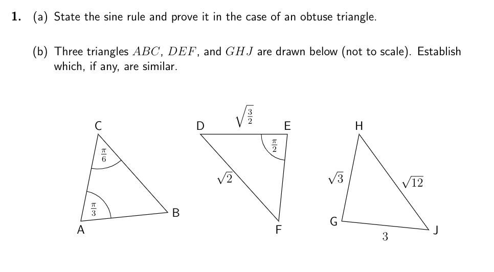 1. (a) State the sine rule and prove it in the case of an obtuse triangle.
(b) Three triangles ABC, DEF, and GHJ are drawn below (not to scale). Establish
which, if any, are similar.
A
C
6
B
D
2
플
F
E
√√3
H
3
√12