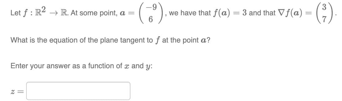 Let f: R2 → R. At some point, a =
· (~69), v we have that f(a) = 3 and that Vf(a) = (²).
What is the equation of the plane tangent to f at the point a?
Enter your answer as a function of x and y:
2 =