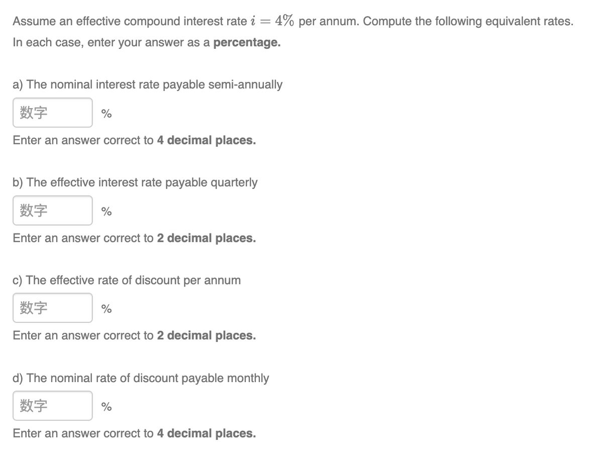 Assume an effective compound interest rate i
In each case, enter your answer as a percentage.
a) The nominal interest rate payable semi-annually
数字
Enter an answer correct to 4 decimal places.
%
b) The effective interest rate payable quarterly
数字
Enter an answer correct to 2 decimal places.
%
c) The effective rate of discount per annum
数字
Enter an answer correct to 2 decimal places.
%
4% per annum. Compute the following equivalent rates.
d) The nominal rate of discount payable monthly
数字
Enter an answer correct to 4 decimal places.
%