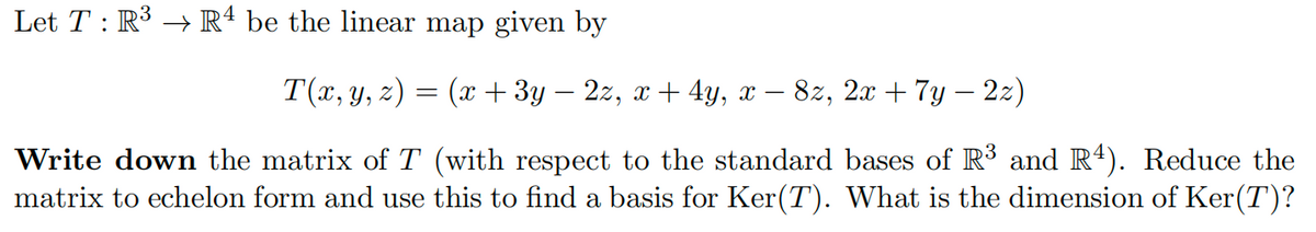 Let T : R³ → R4 be the linear map given by
T(x, y, z) = (x + 3y – 2z, x + 4y, x − 8z, 2x + 7y − 2z)
Write down the matrix of T (with respect to the standard bases of R³ and R4). Reduce the
matrix to echelon form and use this to find a basis for Ker(T). What is the dimension of Ker(T)?