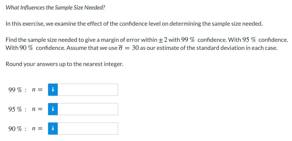 What Influences the Sample Size Needed?
In this exercise, we examine the effect of the confidence level on determining the sample size needed.
Find the sample size needed to give a margin of error within +2 with 99 % confidence. With 95 % confidence.
With 90 % confidence. Assume that we use o
30 as our estimate of the standard deviation in each case.
Round your answers up to the nearest integer.
99 % : n =
95% : п 3
90 % : n =
i
