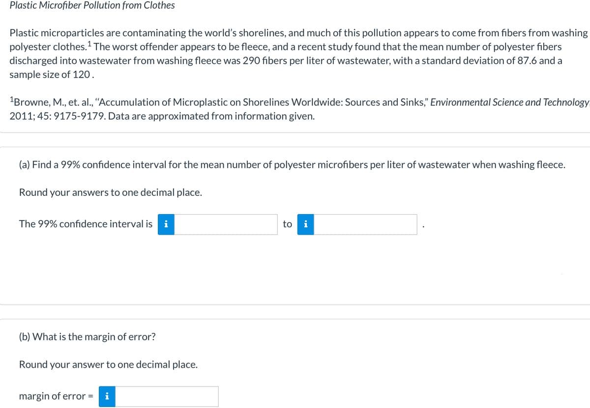 Plastic Microfiber Pollution from Clothes
Plastic microparticles are contaminating the world's shorelines, and much of this pollution appears to come from fibers from washing
polyester clothes.1 The worst offender appears to be fleece, and a recent study found that the mean number of polyester fibers
discharged into wastewater from washing fleece was 290 fibers per liter of wastewater, with a standard deviation of 87.6 and a
sample size of 120.
"Browne, M., et. al., "Accumulation of Microplastic on Shorelines Worldwide: Sources and Sinks," Environmental Science and Technology
2011; 45: 9175-9179. Data are approximated from information given.
(a) Find a 99% confidence interval for the mean number of polyester microfibers per liter of wastewater when washing fleece.
Round your answers to one decimal place.
The 99% confidence interval is i
to i
(b) What is the margin of error?
Round your answer to one decimal place.
margin of error =
i

