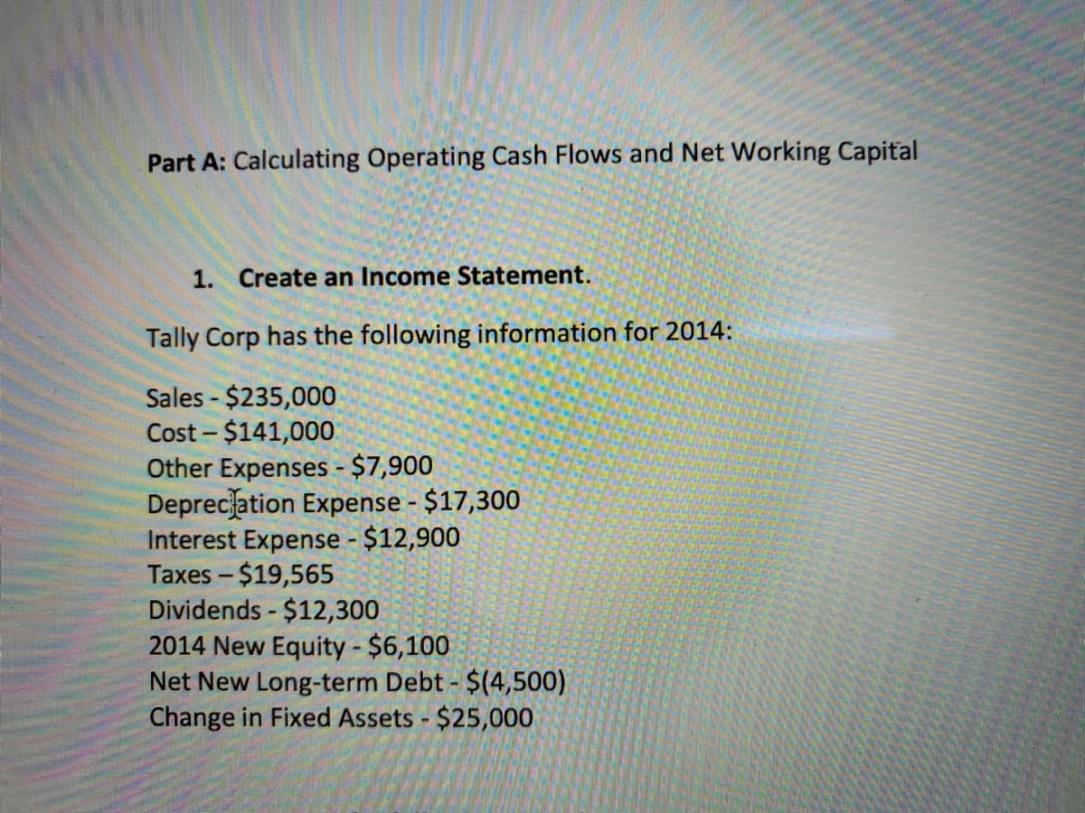 Part A: Calculating Operating Cash Flows and Net Working Capital
1. Create an Income Statement.
Tally Corp has the following information for 2014:
Sales - $235,000
Cost - $141,000
Other Expenses - $7,900
Deprecation Expense - $17,300
Interest Expense - $12,900
Taxes - $19,565
Dividends - $12,300
2014 New Equity - $6,100
Net New Long-term Debt - $(4,500)
Change in Fixed Assets $25,000
|
