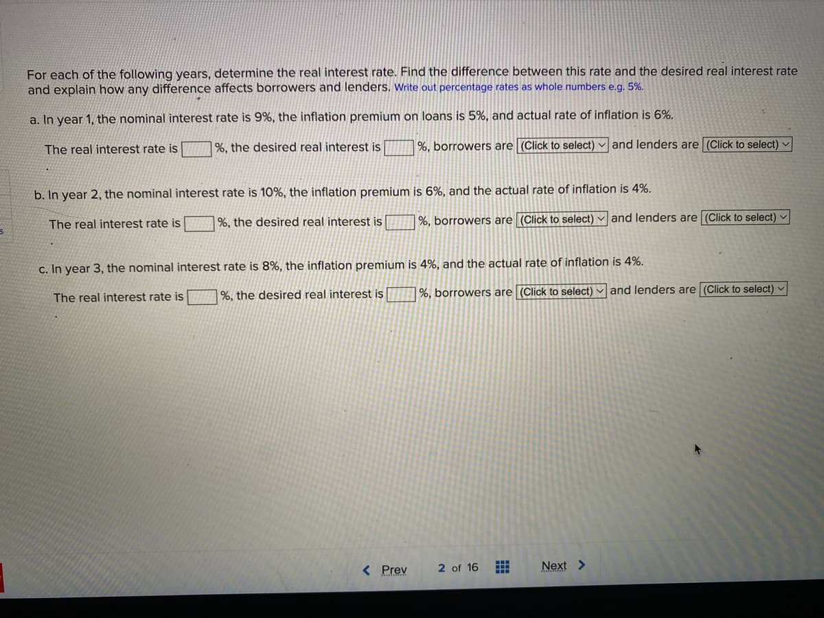 For each of the following years, determine the real interest rate. Find the difference between this rate and the desired real interest rate
and explain how any difference affects borrowers and lenders. Write out percentage rates as whole numbers e.g. 5%.
a. In year 1, the nominal interest rate is 9%, the inflation premium on loans is 5%, and actual rate of inflation is 6%.
The real interest rate is
1%, the desired real interest is
%, borrowers are (Click to select) and lenders are (Click to select) ♥
b. In year 2, the nominal interest rate is 10%, the inflation premium is 6%, and the actual rate of inflation is 4%.
%, the desired real interest is
%, borrowers are (Click to select) and lenders are (Click to select) v
The real interest rate is
c. In year 3, the nominal interest rate is 8%, the inflation premium is 4%, and the actual rate of inflation is 4%.
|%, the desired real interest is
%, borrowers are (Click to select) and lenders are (Click to select) -
The real interest rate is
< Prev
2 of 16
Next >
曲
