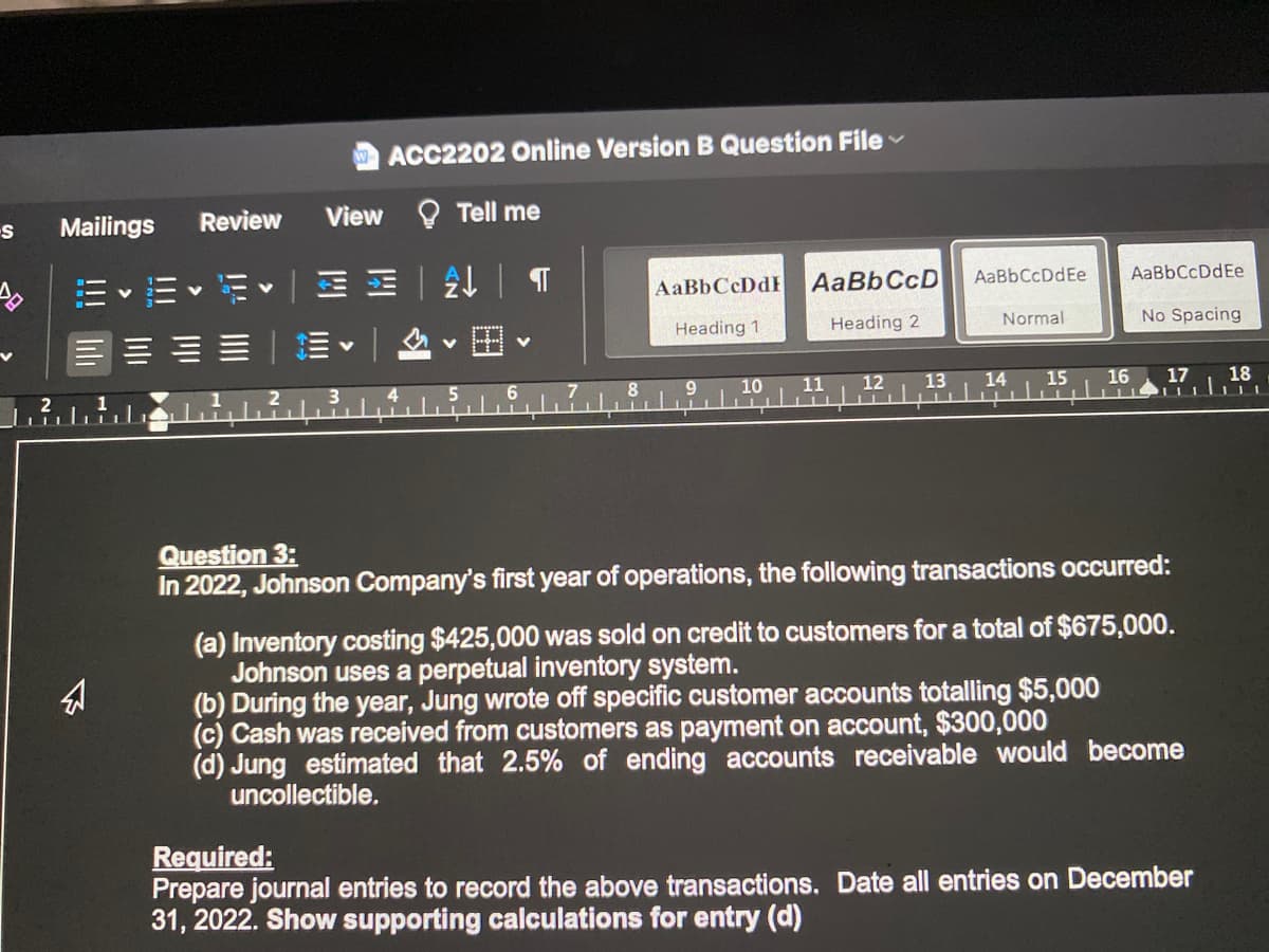 ACC2202 Online Version B Question File
Review
View O Tell me
Mailings
AaBbCcDdEe
|MM一处|T
AaBbCcD
AaBbCcDdEe
川、而
AaBbCcDdE
Normal
No Spacing
Heading 1
Heading 2
三、1
12
13
14
15
16
17
18
10
11
2.
4.
5.
Question 3:
In 2022, Johnson Company's first year of operations, the following transactions occurred:
(a) Inventory costing $425,000 was sold on credit to customers for a total of $675,000.
Johnson uses a perpetual inventory system.
(b) During the year, Jung wrote off specific customer accounts totalling $5,000
(c) Cash was received from customers as payment on account, $300,000
(d) Jung estimated that 2.5% of ending accounts receivable would become
uncollectible.
Required:
Prepare journal entries to record the above transactions. Date all entries on December
31, 2022. Show supporting calculations for entry (d)
