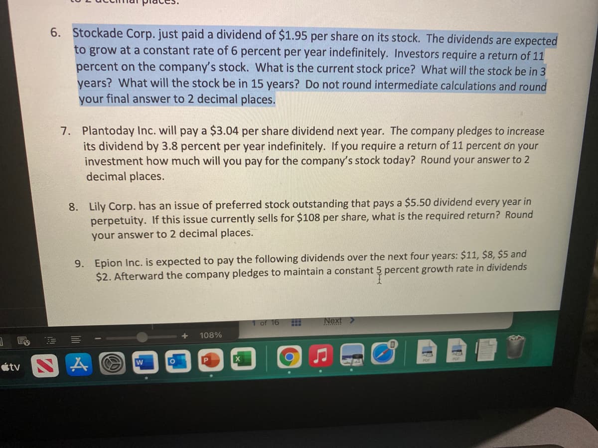 6. Stockade Corp. just paid a dividend of $1.95 per share on its stock. The dividends are expected
to grow at a constant rate of 6 percent per year indefinitely. Investors require a return of 11
percent on the company's stock. What is the current stock price? What will the stock be in 3
years? What will the stock be in 15 years? Do not round intermediate calculations and round
your final answer to 2 decimal places.
7. Plantoday Inc. will pay a $3.04 per share dividend next year. The company pledges to increase
its dividend by 3.8 percent per year indefinitely. If you require a return of 11 percent on your
investment how much will you pay for the company's stock today? Round your answer to 2
decimal places.
8. Lily Corp. has an issue of preferred stock outstanding that pays a $5.50 dividend every year in
perpetuity. If this issue currently sells for $108 per share, what is the required return? Round
your answer to 2 decimal places.
9. Epion Inc. is expected to pay the following dividends over the next four years: $11, $8, $5 and
$2. Afterward the company pledges to maintain a constant 5 percent growth rate in dividends
Next
1 of 16
108%
W
étv
