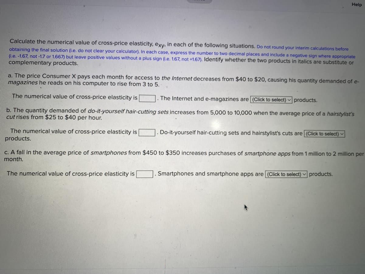 Help
Calculate the numerical value of cross-price elasticity, exy, in each of the following situations. Do not round your interim calculations before
obtaining the final solution (i.e. do not clear your calculator). In each case, express the number to two decimal places and include a negative sign where appropriate
(i.e. -1.67, not -1.7 or 1.667) but leave positive values without a plus sign (i.e. 1.67, not +1.67). Identify whether the two products in italics are substitute or
complementary products.
a. The price Consumer X pays each month for access to the Internet decreases from $40 to $20, causing his quantity demanded of e-
magazines he reads on his computer to rise from 3 to 5.
The numerical value of cross-price elasticity is
The Internet and e-magazines are (Click to select) v products.
b. The quantity demanded of do-it-yourself hair-cutting sets increases from 5,000 to 10,000 when the average price of a hairstylist's
cut rises from $25 to $40 per hour.
The numerical value of cross-price elasticity is
products.
Do-it-yourself hair-cutting sets and hairstylist's cuts are (Click to select) ♥
C. A fall in the average price of smartphones from $450 to $350 increases purchases of smartphone apps from 1 million to 2 million per
month.
The numerical value of cross-price elasticity is
Smartphones and smartphone apps are (Click to select) ▼ products.
