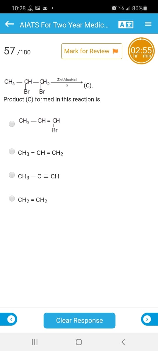 10:28 0. E
AIATS For Two Year Medic.
A
57 /180
(02:55
hr min
Mark for Review
Zn/Alcohol
CH3 – CH-
-CH2
(C),
Br
Br
Product (C) formed in this reaction is
CH, – CH = CH
Br
CH3 - CH = CH2
CH3 - C = CH
CH2 = CH2
Clear Response
III
