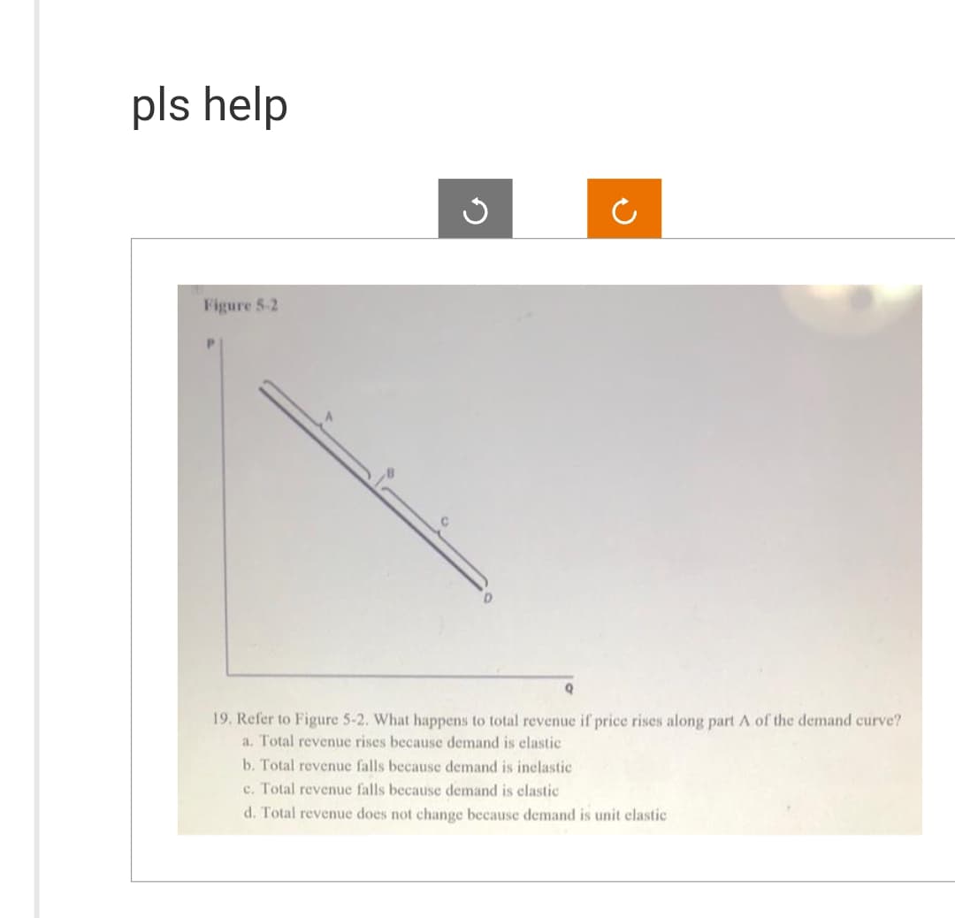 pls help
Figure 5-2
G
C
19. Refer to Figure 5-2. What happens to total revenue if price rises along part A of the demand curve?
a. Total revenue rises because demand is elastic
b. Total revenue falls because demand is inclastic
c. Total revenue falls because demand is elastic
d. Total revenue does not change because demand is unit elastic