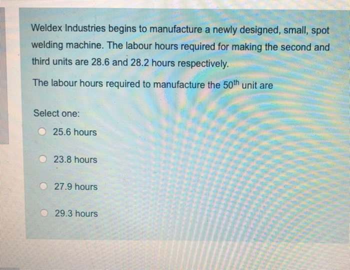 Weldex Industries begins to manufacture a newly designed, small, spot
welding machine. The labour hours required for making the second and
third units are 28.6 and 28.2 hours respectively.
The labour hours required to manufacture the 50th unit are
Select one:
25.6 hours
23.8 hours
27.9 hours
29.3 hours