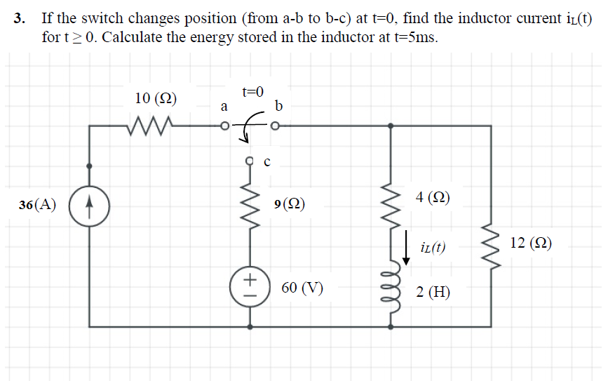 3. If the switch changes position (from a-b to b-c) at t=0, find the inductor current i(t)
for t>0. Calculate the energy stored in the inductor at t=5ms.
10 (2)
t=0
b
a
4 (2)
36(A) (
9(2)
İL(t)
12 (2)
60 (V)
2 (H)
