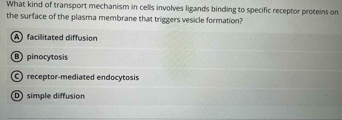 What kind of transport mechanism in cells involves ligands binding to specific receptor proteins on
the surface of the plasma membrane that triggers vesicle formation?
A facilitated diffusion
B pinocytosis
receptor-mediated endocytosis
simple diffusion
