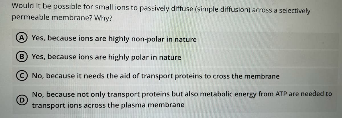 Would it be possible for small ions to passively diffuse (simple diffusion) across a selectively
permeable membrane? Why?
A Yes, because ions are highly non-polar in nature
B Yes, because ions are highly polar in nature
No, because it needs the aid of transport proteins to cross the membrane
No, because not only transport proteins but also metabolic energy from ATP are needed to
transport ions across the plasma membrane
