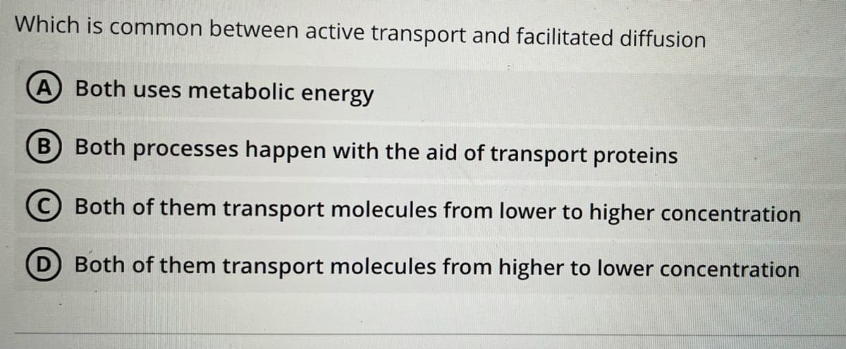 Which is common between active transport and facilitated diffusion
A Both uses metabolic energy
B Both processes happen with the aid of transport proteins
C Both of them transport molecules from lower to higher concentration
D Both of them transport molecules from higher to lower concentration
