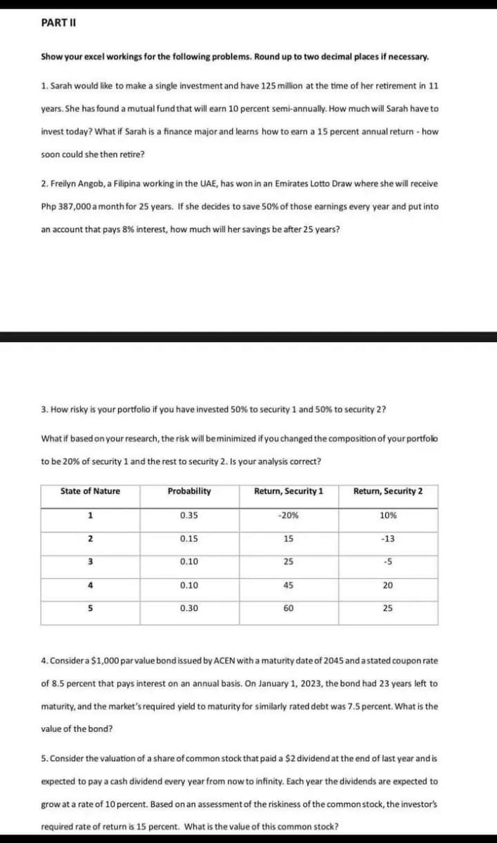 PART II
Show your excel workings for the following problems. Round up to two decimal places if necessary.
1. Sarah would like to make a single investment and have 125 million at the time of her retirement in 11
years. She has found a mutual fund that will earn 10 percent semi-annually. How much will Sarah have to
invest today? What if Sarah is a finance major and learns how to earn a 15 percent annual return - how
soon could she then retire?
2. Freilyn Angob, a Filipina working in the UAE, has won in an Emirates Lotto Draw where she will receive
Php 387,000 a month for 25 years. If she decides to save 50% of those earnings every year and put into
an account that pays 8% interest, how much will her savings be after 25 years?
3. How risky is your portfolio if you have invested 50% to security 1 and 50% to security 2?
What if based on your research, the risk will be minimized if you changed the composition of your portfolio
to be 20% of security 1 and the rest to security 2. Is your analysis correct?
State of Nature
1
2
3
4
5
Probability
0.35
0.15
0.10
0.10
0.30
Return, Security 1
-20%
15
25
45
60
Return, Security 2
10%
-13
-5
20
25
4. Consider a $1,000 par value bond issued by ACEN with a maturity date of 2045 and a stated coupon rate
of 8.5 percent that pays interest on an annual basis. On January 1, 2023, the bond had 23 years left to
maturity, and the market's required yield to maturity for similarly rated debt was 7.5 percent. What is the
value of the bond?
5. Consider the valuation of a share of common stock that paid a $2 dividend at the end of last year and is
expected to pay a cash dividend every year from now to infinity. Each year the dividends are expected to
grow at a rate of 10 percent. Based on an assessment of the riskiness of the common stock, the investor's
required rate of return is 15 percent. What is the value of this common stock?