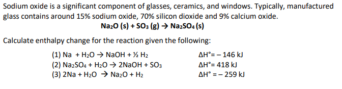 Sodium oxide is a significant component of glasses, ceramics, and windows. Typically, manufactured
glass contains around 15% sodium oxide, 70% silicon dioxide and 9% calcium oxide.
Na₂O (s) + SO3 (g) → Na2SO4(s)
Calculate enthalpy change for the reaction given the following:
(1) Na + H₂O → NaOH + ½/2 H₂
(2) Na2SO4 + H₂O → 2NaOH + SO3
(3) 2Na+ H₂O → Na₂O + H₂
ΔΗ°= – 146 kJ
ΔΗ°= 418 kJ
ΔΗ° = − 259 kJ