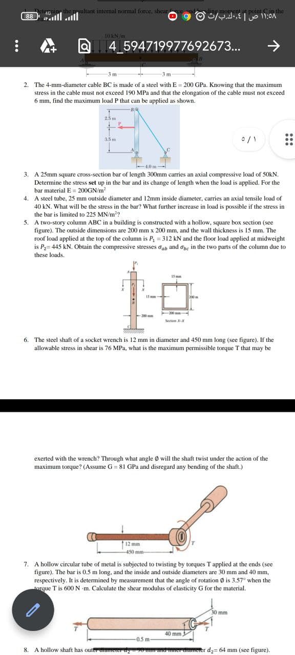 ning the sultant internal normal force, shearte
lllall
point Cin the
monent
88
10 KN/m
Q4 594719977692673...
->
-3 m
2. The 4-mm-diameter cable BC is made of a steel with E = 200 GPa. Knowing that the maximum
stress in the cable must not exceed 190 MPa and that the elongation of the cable must not exceed
6 mm, find the maximum load P that can be applied as shown.
25 m
P.
3.5 m
4.0 m-
3. A 25mm square cross-section bar of length 300mm carries an axial compressive load of 50KN.
Determine the stress set up in the bar and its change of length when the load is applied. For the
bar material E = 200GN/m
4. A steel tube, 25 mm outside diameter and 12mm inside diameter, carries an axial tensile load of
40 kN. What will be the stress in the bar? What further increase in load is possible if the stress in
the bar is limited to 225 MN/m??
5. A two-story column ABC in a building is constructed with a hollow, square box section (see
figure). The outside dimensions are 200 mm x 200 mm, and the wall thickness is 15 mm. The
roof load applied at the top of the column is P, = 312 kN and the floor load applied at midweight
is P2= 445 kN. Obtain the compressive stresses oah and opc in the two parts of the column due to
these loads.
15 mm
15 mm-
200m
-200 mm
200 mm
Section X
6.
The steel shaft of a socket wrench is 12 mm in diameter and 450 mm long (see figure). If the
allowable stress in shear is 76 MPa, what is the maximum permissible torque T that may be
exerted with the wrench? Through what angle Ø will the shaft twist under the action of the
maximum torque? (Assume G = 81 GPa and disregard any bending of the shaft.)
12 mm
450 mm-
7. A hollow circular tube of metal is subjected to twisting by torques T applied at the ends (see
figure). The bar is 0.5 m long, and the inside and outside diameters are 30 mm and 40 mm,
respectively. It is determined by measurement that the angle of rotation Ø is 3.57° when the
torque T is 600 N m. Calculate the shear modulus of elasticity G for the material.
30 mm
40 mm
-0.5 m-
8. A hollow shaft has outer dumeer y-20 and nner damerer d2= 64 mm (see figure).
:::
