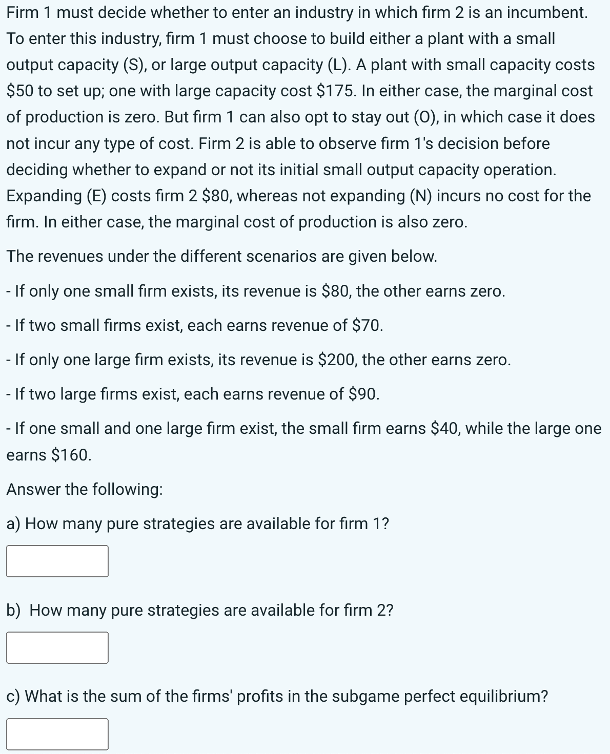 Firm 1 must decide whether to enter an industry in which firm 2 is an incumbent.
To enter this industry, firm 1 must choose to build either a plant with a small
output capacity (S), or large output capacity (L). A plant with small capacity costs
$50 to set up; one with large capacity cost $175. In either case, the marginal cost
of production is zero. But firm 1 can also opt to stay out (O), in which case it does
not incur any type of cost. Firm 2 is able to observe firm 1's decision before
deciding whether to expand or not its initial small output capacity operation.
Expanding (E) costs firm 2 $80, whereas not expanding (N) incurs no cost for the
firm. In either case, the marginal cost of production is also zero.
The revenues under the different scenarios are given below.
- If only one small firm exists, its revenue is $80, the other earns zero.
If two small firms exist, each earns revenue of $70.
- If only one large firm exists, its revenue is $200, the other earns zero.
- If two large firms exist, each earns revenue of $90.
- If one small and one large firm exist, the small firm earns $40, while the large one
earns $160.
Answer the following:
a) How many pure strategies are available for firm 1?
b) How many pure strategies are available for firm 2?
c) What is the sum of the firms' profits in the subgame perfect equilibrium?