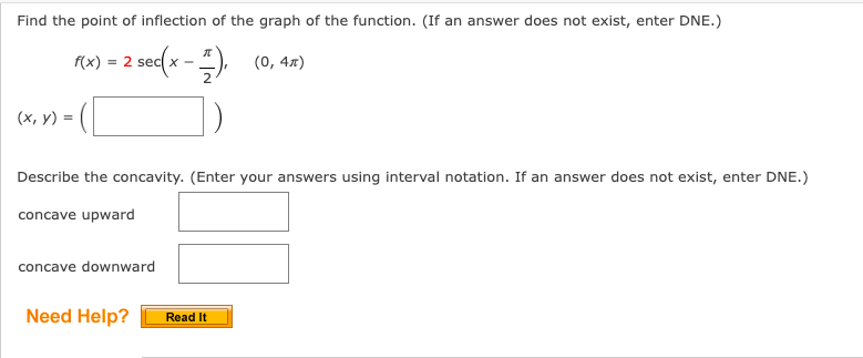 Find the point of inflection of the graph of the function. (If an answer does not exist, enter DNE.)
f(x) = 2 sec(x − 1), (0, 4x)
-
(x, y) =
Describe the concavity. (Enter your answers using interval notation. If an answer does not exist, enter DNE.)
concave upward
concave downward
Need Help?
Read It