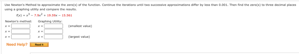 Use Newton's Method to approximate the zero(s) of the function. Continue the iterations until two successive approximations differ by less than 0.001. Then find the zero(s) to three decimal places
using a graphing utility and compare the results.
f(x) = x³
7.9x² + 19.59x - 15.561
Newton's method:
X =
X =
X =
Need Help?
Graphing Utility:
X =
X =
Read It
(smallest value)
(largest value)