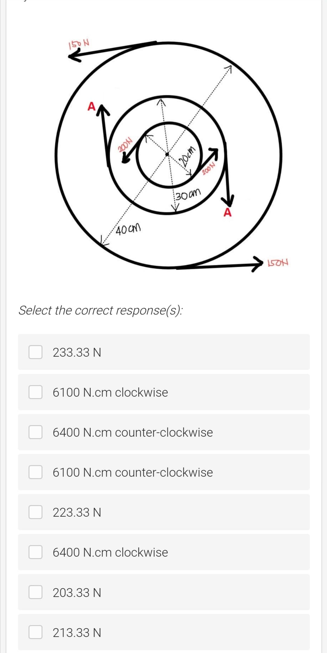 150 N
200N
200N
30 am
A
40Cm
150H
Select the correct response(s):
233.33 N
6100 N.cm clockwise
6400 N.cm counter-clockwise
6100 N.cm counter-clockwise
223.33 N
6400 N.cm clockwise
203.33 N
213.33 N
