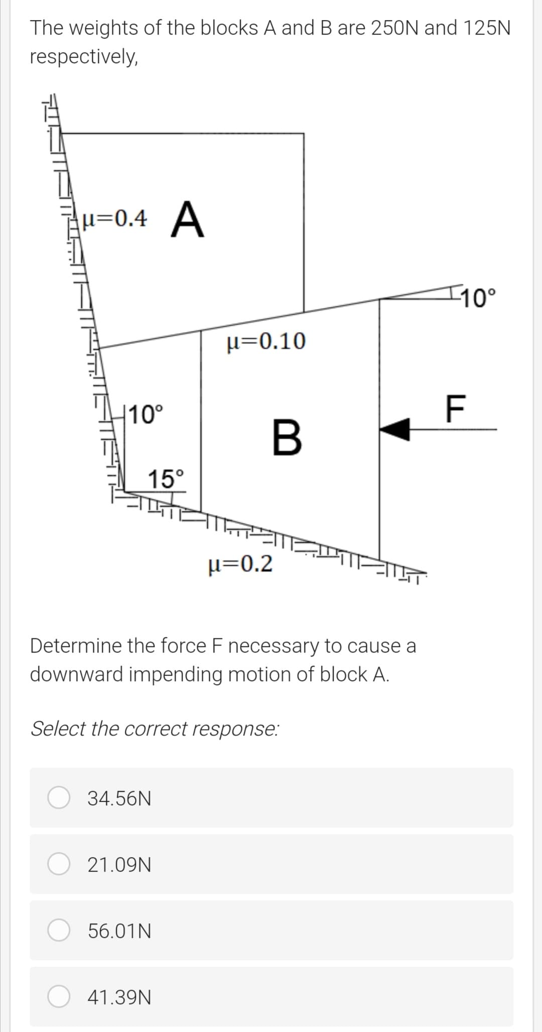 The weights of the blocks A and B are 250N and 125N
respectively,
H=0.4 A
I10°
µ=0.10
|10°
F
15°
µ=0.2
Determine the force F necessary to cause a
downward impending motion of block A.
Select the correct response:
34.56N
21.09N
56.01N
41.39N
B
